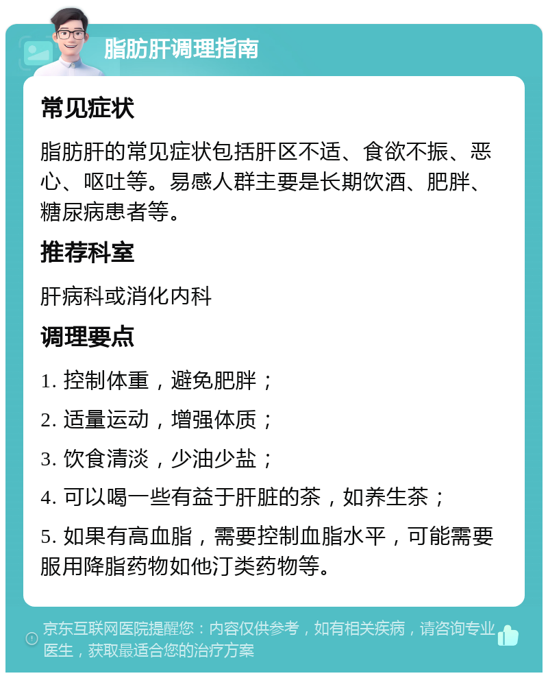 脂肪肝调理指南 常见症状 脂肪肝的常见症状包括肝区不适、食欲不振、恶心、呕吐等。易感人群主要是长期饮酒、肥胖、糖尿病患者等。 推荐科室 肝病科或消化内科 调理要点 1. 控制体重，避免肥胖； 2. 适量运动，增强体质； 3. 饮食清淡，少油少盐； 4. 可以喝一些有益于肝脏的茶，如养生茶； 5. 如果有高血脂，需要控制血脂水平，可能需要服用降脂药物如他汀类药物等。