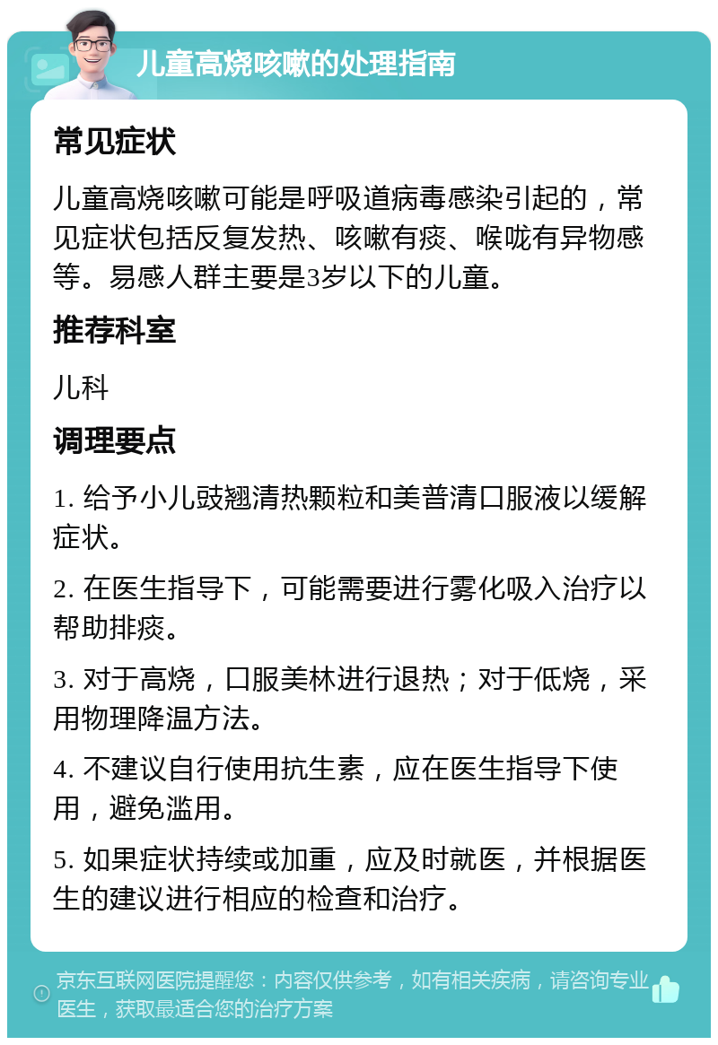 儿童高烧咳嗽的处理指南 常见症状 儿童高烧咳嗽可能是呼吸道病毒感染引起的，常见症状包括反复发热、咳嗽有痰、喉咙有异物感等。易感人群主要是3岁以下的儿童。 推荐科室 儿科 调理要点 1. 给予小儿豉翘清热颗粒和美普清口服液以缓解症状。 2. 在医生指导下，可能需要进行雾化吸入治疗以帮助排痰。 3. 对于高烧，口服美林进行退热；对于低烧，采用物理降温方法。 4. 不建议自行使用抗生素，应在医生指导下使用，避免滥用。 5. 如果症状持续或加重，应及时就医，并根据医生的建议进行相应的检查和治疗。