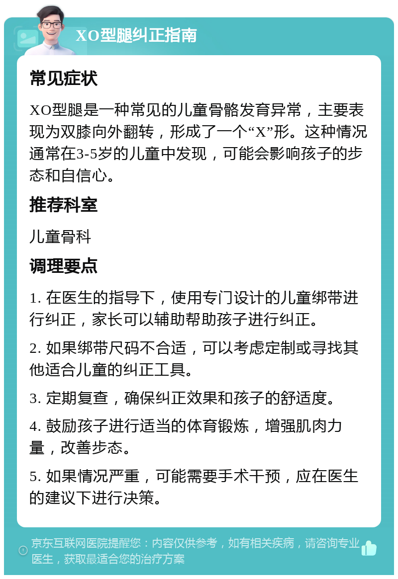 XO型腿纠正指南 常见症状 XO型腿是一种常见的儿童骨骼发育异常，主要表现为双膝向外翻转，形成了一个“X”形。这种情况通常在3-5岁的儿童中发现，可能会影响孩子的步态和自信心。 推荐科室 儿童骨科 调理要点 1. 在医生的指导下，使用专门设计的儿童绑带进行纠正，家长可以辅助帮助孩子进行纠正。 2. 如果绑带尺码不合适，可以考虑定制或寻找其他适合儿童的纠正工具。 3. 定期复查，确保纠正效果和孩子的舒适度。 4. 鼓励孩子进行适当的体育锻炼，增强肌肉力量，改善步态。 5. 如果情况严重，可能需要手术干预，应在医生的建议下进行决策。