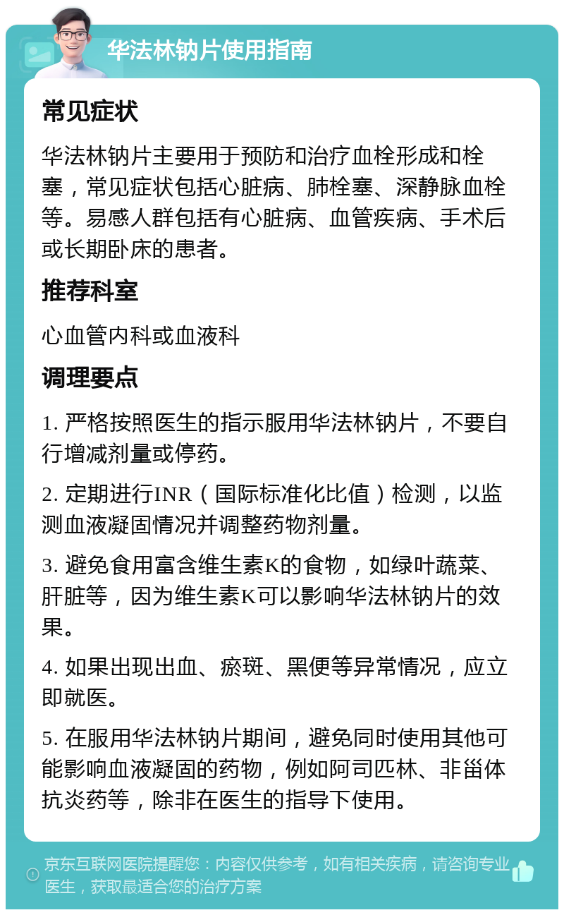 华法林钠片使用指南 常见症状 华法林钠片主要用于预防和治疗血栓形成和栓塞，常见症状包括心脏病、肺栓塞、深静脉血栓等。易感人群包括有心脏病、血管疾病、手术后或长期卧床的患者。 推荐科室 心血管内科或血液科 调理要点 1. 严格按照医生的指示服用华法林钠片，不要自行增减剂量或停药。 2. 定期进行INR（国际标准化比值）检测，以监测血液凝固情况并调整药物剂量。 3. 避免食用富含维生素K的食物，如绿叶蔬菜、肝脏等，因为维生素K可以影响华法林钠片的效果。 4. 如果出现出血、瘀斑、黑便等异常情况，应立即就医。 5. 在服用华法林钠片期间，避免同时使用其他可能影响血液凝固的药物，例如阿司匹林、非甾体抗炎药等，除非在医生的指导下使用。