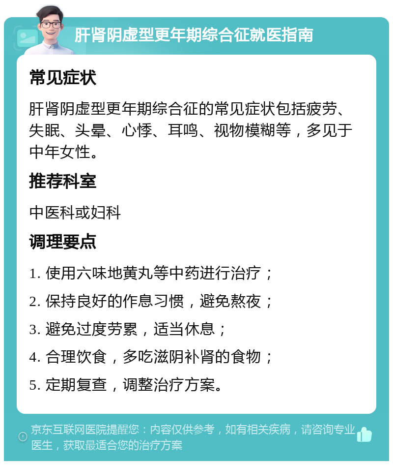 肝肾阴虚型更年期综合征就医指南 常见症状 肝肾阴虚型更年期综合征的常见症状包括疲劳、失眠、头晕、心悸、耳鸣、视物模糊等，多见于中年女性。 推荐科室 中医科或妇科 调理要点 1. 使用六味地黄丸等中药进行治疗； 2. 保持良好的作息习惯，避免熬夜； 3. 避免过度劳累，适当休息； 4. 合理饮食，多吃滋阴补肾的食物； 5. 定期复查，调整治疗方案。