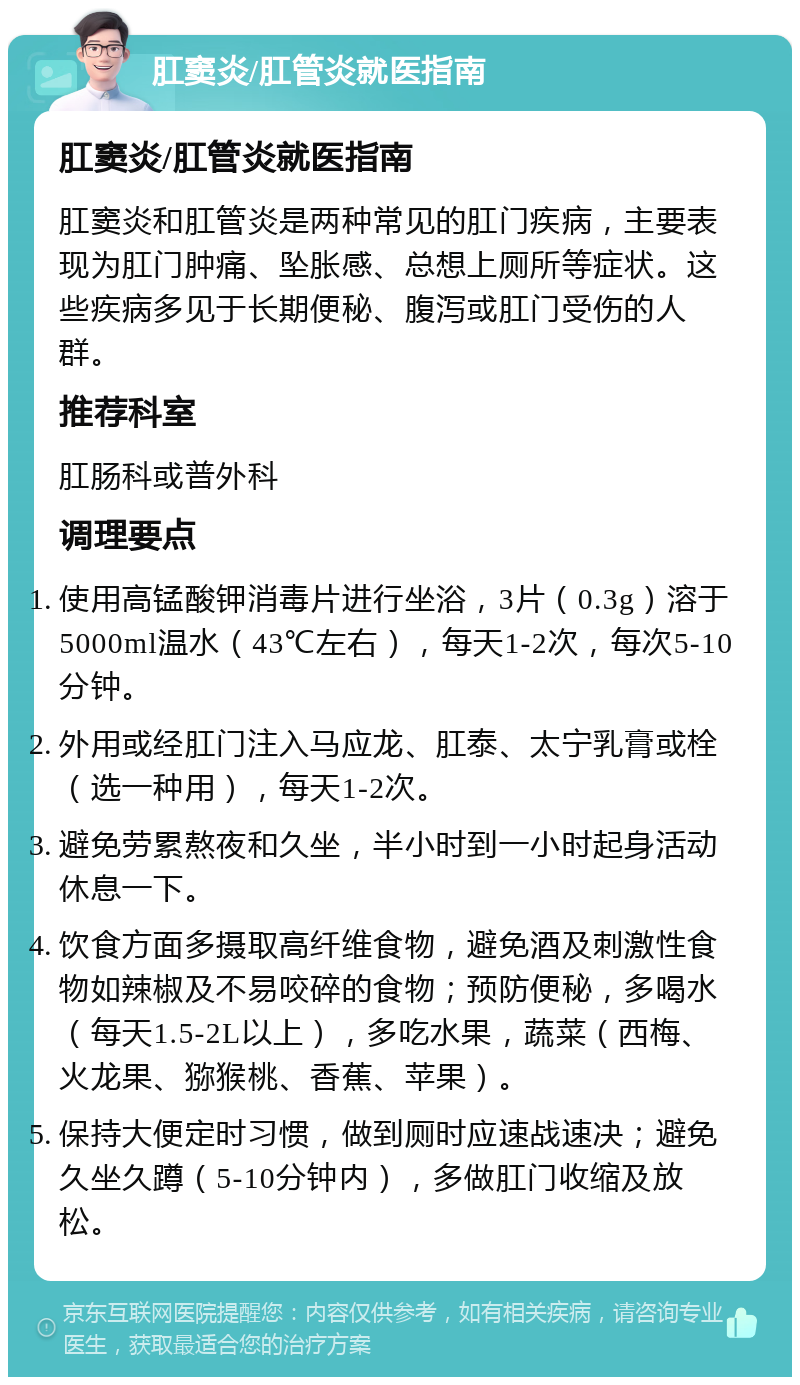 肛窦炎/肛管炎就医指南 肛窦炎/肛管炎就医指南 肛窦炎和肛管炎是两种常见的肛门疾病，主要表现为肛门肿痛、坠胀感、总想上厕所等症状。这些疾病多见于长期便秘、腹泻或肛门受伤的人群。 推荐科室 肛肠科或普外科 调理要点 使用高锰酸钾消毒片进行坐浴，3片（0.3g）溶于5000ml温水（43℃左右），每天1-2次，每次5-10分钟。 外用或经肛门注入马应龙、肛泰、太宁乳膏或栓（选一种用），每天1-2次。 避免劳累熬夜和久坐，半小时到一小时起身活动休息一下。 饮食方面多摄取高纤维食物，避免酒及刺激性食物如辣椒及不易咬碎的食物；预防便秘，多喝水（每天1.5-2L以上），多吃水果，蔬菜（西梅、火龙果、猕猴桃、香蕉、苹果）。 保持大便定时习惯，做到厕时应速战速决；避免久坐久蹲（5-10分钟内），多做肛门收缩及放松。