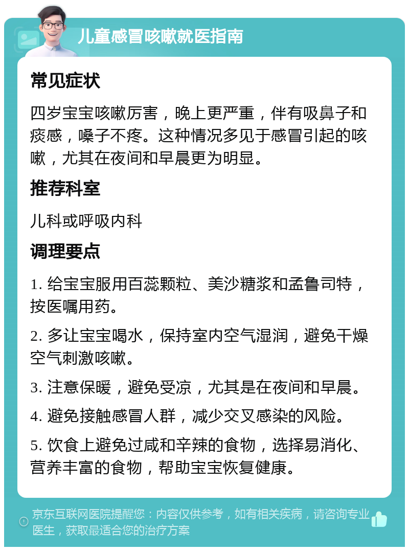 儿童感冒咳嗽就医指南 常见症状 四岁宝宝咳嗽厉害，晚上更严重，伴有吸鼻子和痰感，嗓子不疼。这种情况多见于感冒引起的咳嗽，尤其在夜间和早晨更为明显。 推荐科室 儿科或呼吸内科 调理要点 1. 给宝宝服用百蕊颗粒、美沙糖浆和孟鲁司特，按医嘱用药。 2. 多让宝宝喝水，保持室内空气湿润，避免干燥空气刺激咳嗽。 3. 注意保暖，避免受凉，尤其是在夜间和早晨。 4. 避免接触感冒人群，减少交叉感染的风险。 5. 饮食上避免过咸和辛辣的食物，选择易消化、营养丰富的食物，帮助宝宝恢复健康。