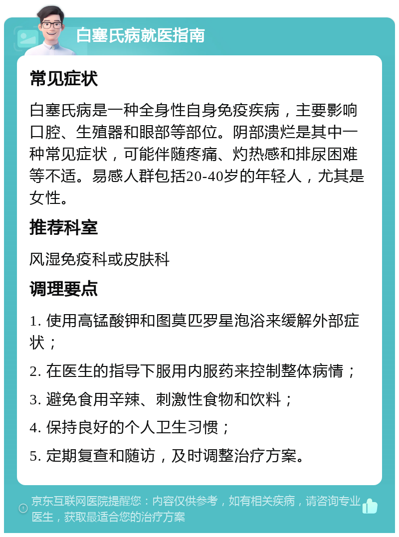 白塞氏病就医指南 常见症状 白塞氏病是一种全身性自身免疫疾病，主要影响口腔、生殖器和眼部等部位。阴部溃烂是其中一种常见症状，可能伴随疼痛、灼热感和排尿困难等不适。易感人群包括20-40岁的年轻人，尤其是女性。 推荐科室 风湿免疫科或皮肤科 调理要点 1. 使用高锰酸钾和图莫匹罗星泡浴来缓解外部症状； 2. 在医生的指导下服用内服药来控制整体病情； 3. 避免食用辛辣、刺激性食物和饮料； 4. 保持良好的个人卫生习惯； 5. 定期复查和随访，及时调整治疗方案。