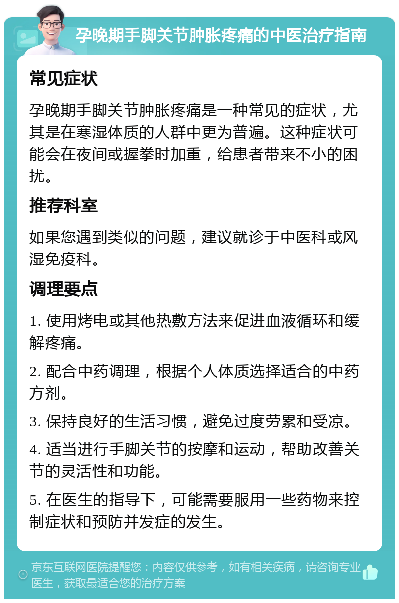 孕晚期手脚关节肿胀疼痛的中医治疗指南 常见症状 孕晚期手脚关节肿胀疼痛是一种常见的症状，尤其是在寒湿体质的人群中更为普遍。这种症状可能会在夜间或握拳时加重，给患者带来不小的困扰。 推荐科室 如果您遇到类似的问题，建议就诊于中医科或风湿免疫科。 调理要点 1. 使用烤电或其他热敷方法来促进血液循环和缓解疼痛。 2. 配合中药调理，根据个人体质选择适合的中药方剂。 3. 保持良好的生活习惯，避免过度劳累和受凉。 4. 适当进行手脚关节的按摩和运动，帮助改善关节的灵活性和功能。 5. 在医生的指导下，可能需要服用一些药物来控制症状和预防并发症的发生。