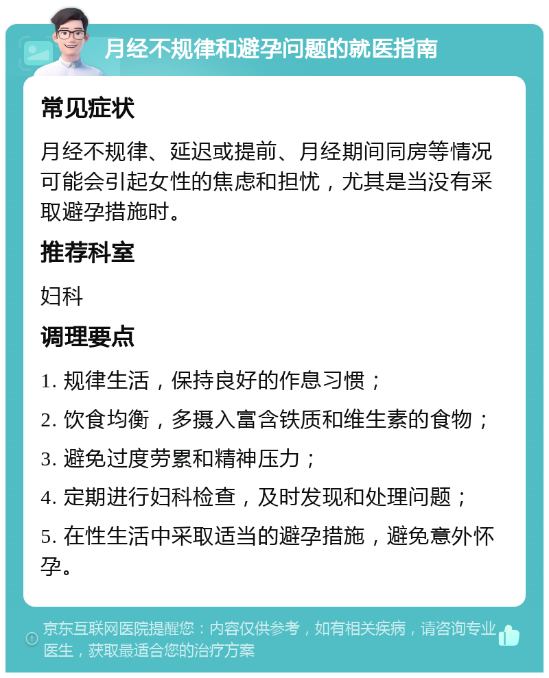 月经不规律和避孕问题的就医指南 常见症状 月经不规律、延迟或提前、月经期间同房等情况可能会引起女性的焦虑和担忧，尤其是当没有采取避孕措施时。 推荐科室 妇科 调理要点 1. 规律生活，保持良好的作息习惯； 2. 饮食均衡，多摄入富含铁质和维生素的食物； 3. 避免过度劳累和精神压力； 4. 定期进行妇科检查，及时发现和处理问题； 5. 在性生活中采取适当的避孕措施，避免意外怀孕。