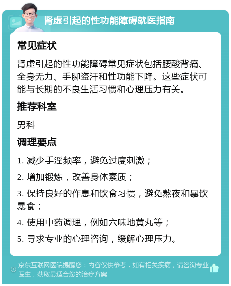 肾虚引起的性功能障碍就医指南 常见症状 肾虚引起的性功能障碍常见症状包括腰酸背痛、全身无力、手脚盗汗和性功能下降。这些症状可能与长期的不良生活习惯和心理压力有关。 推荐科室 男科 调理要点 1. 减少手淫频率，避免过度刺激； 2. 增加锻炼，改善身体素质； 3. 保持良好的作息和饮食习惯，避免熬夜和暴饮暴食； 4. 使用中药调理，例如六味地黄丸等； 5. 寻求专业的心理咨询，缓解心理压力。