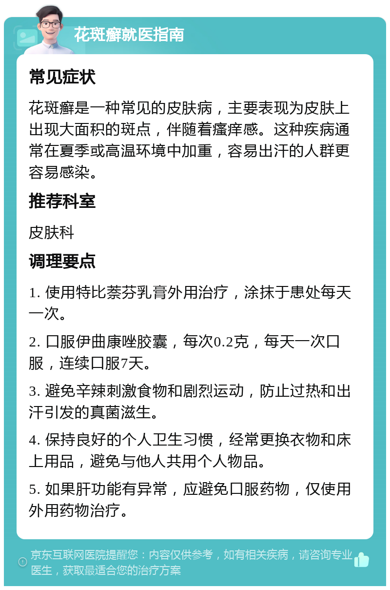 花斑癣就医指南 常见症状 花斑癣是一种常见的皮肤病，主要表现为皮肤上出现大面积的斑点，伴随着瘙痒感。这种疾病通常在夏季或高温环境中加重，容易出汗的人群更容易感染。 推荐科室 皮肤科 调理要点 1. 使用特比萘芬乳膏外用治疗，涂抹于患处每天一次。 2. 口服伊曲康唑胶囊，每次0.2克，每天一次口服，连续口服7天。 3. 避免辛辣刺激食物和剧烈运动，防止过热和出汗引发的真菌滋生。 4. 保持良好的个人卫生习惯，经常更换衣物和床上用品，避免与他人共用个人物品。 5. 如果肝功能有异常，应避免口服药物，仅使用外用药物治疗。