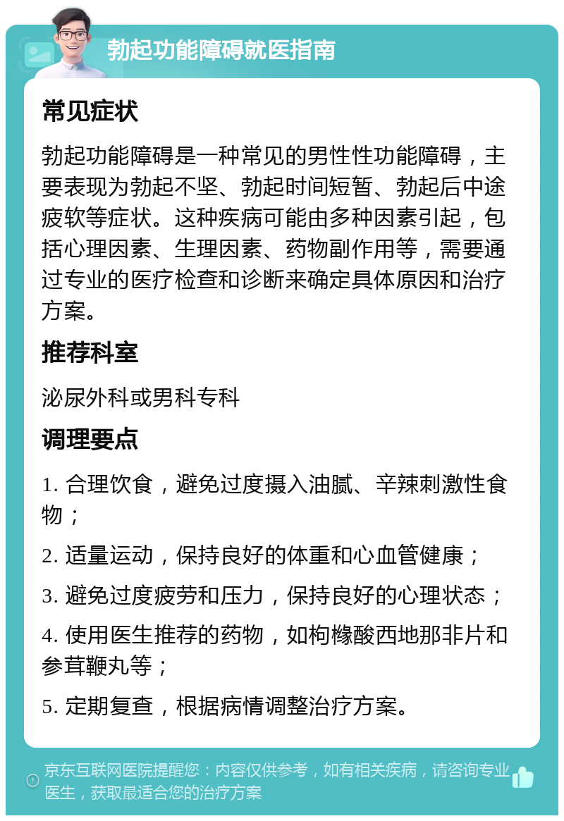 勃起功能障碍就医指南 常见症状 勃起功能障碍是一种常见的男性性功能障碍，主要表现为勃起不坚、勃起时间短暂、勃起后中途疲软等症状。这种疾病可能由多种因素引起，包括心理因素、生理因素、药物副作用等，需要通过专业的医疗检查和诊断来确定具体原因和治疗方案。 推荐科室 泌尿外科或男科专科 调理要点 1. 合理饮食，避免过度摄入油腻、辛辣刺激性食物； 2. 适量运动，保持良好的体重和心血管健康； 3. 避免过度疲劳和压力，保持良好的心理状态； 4. 使用医生推荐的药物，如枸橼酸西地那非片和参茸鞭丸等； 5. 定期复查，根据病情调整治疗方案。