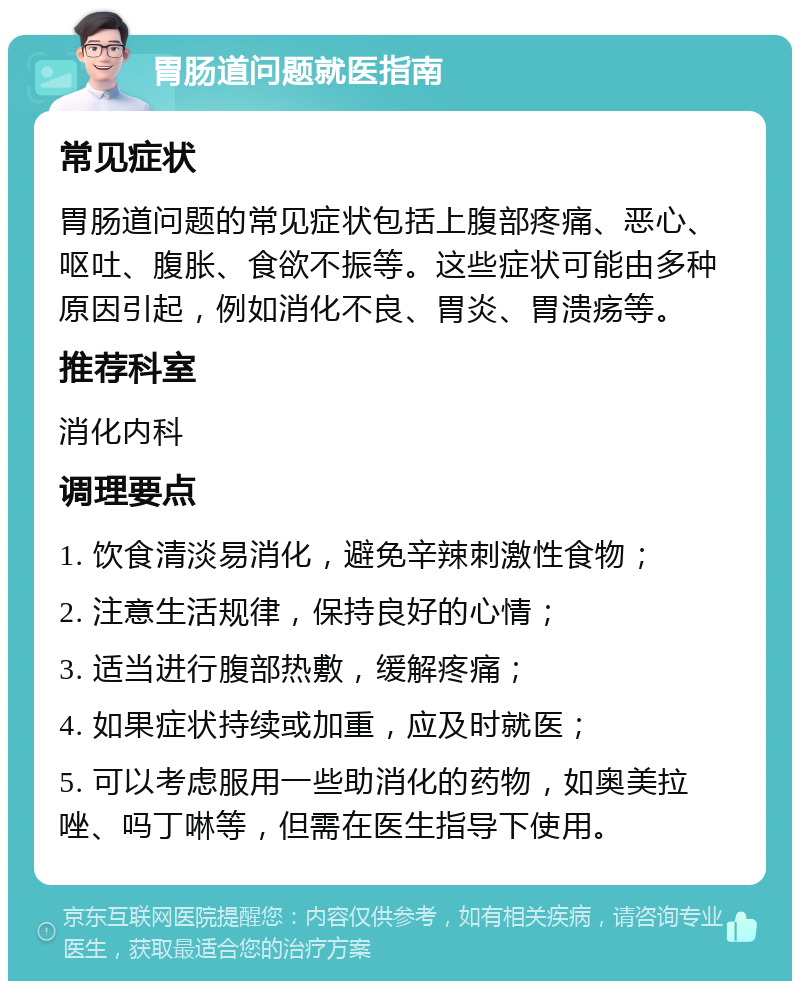 胃肠道问题就医指南 常见症状 胃肠道问题的常见症状包括上腹部疼痛、恶心、呕吐、腹胀、食欲不振等。这些症状可能由多种原因引起，例如消化不良、胃炎、胃溃疡等。 推荐科室 消化内科 调理要点 1. 饮食清淡易消化，避免辛辣刺激性食物； 2. 注意生活规律，保持良好的心情； 3. 适当进行腹部热敷，缓解疼痛； 4. 如果症状持续或加重，应及时就医； 5. 可以考虑服用一些助消化的药物，如奥美拉唑、吗丁啉等，但需在医生指导下使用。