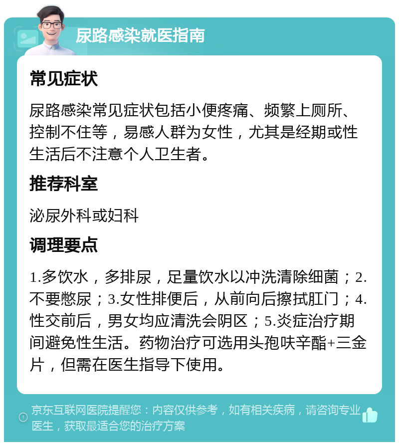 尿路感染就医指南 常见症状 尿路感染常见症状包括小便疼痛、频繁上厕所、控制不住等，易感人群为女性，尤其是经期或性生活后不注意个人卫生者。 推荐科室 泌尿外科或妇科 调理要点 1.多饮水，多排尿，足量饮水以冲洗清除细菌；2.不要憋尿；3.女性排便后，从前向后擦拭肛门；4.性交前后，男女均应清洗会阴区；5.炎症治疗期间避免性生活。药物治疗可选用头孢呋辛酯+三金片，但需在医生指导下使用。