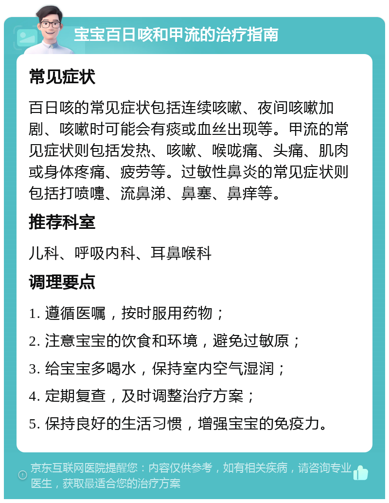 宝宝百日咳和甲流的治疗指南 常见症状 百日咳的常见症状包括连续咳嗽、夜间咳嗽加剧、咳嗽时可能会有痰或血丝出现等。甲流的常见症状则包括发热、咳嗽、喉咙痛、头痛、肌肉或身体疼痛、疲劳等。过敏性鼻炎的常见症状则包括打喷嚏、流鼻涕、鼻塞、鼻痒等。 推荐科室 儿科、呼吸内科、耳鼻喉科 调理要点 1. 遵循医嘱，按时服用药物； 2. 注意宝宝的饮食和环境，避免过敏原； 3. 给宝宝多喝水，保持室内空气湿润； 4. 定期复查，及时调整治疗方案； 5. 保持良好的生活习惯，增强宝宝的免疫力。