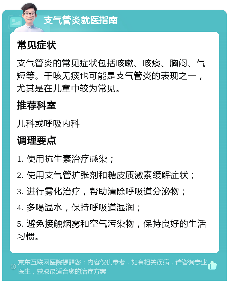 支气管炎就医指南 常见症状 支气管炎的常见症状包括咳嗽、咳痰、胸闷、气短等。干咳无痰也可能是支气管炎的表现之一，尤其是在儿童中较为常见。 推荐科室 儿科或呼吸内科 调理要点 1. 使用抗生素治疗感染； 2. 使用支气管扩张剂和糖皮质激素缓解症状； 3. 进行雾化治疗，帮助清除呼吸道分泌物； 4. 多喝温水，保持呼吸道湿润； 5. 避免接触烟雾和空气污染物，保持良好的生活习惯。