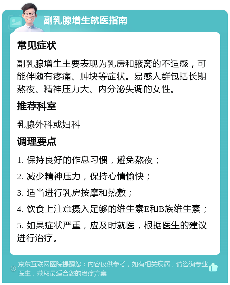 副乳腺增生就医指南 常见症状 副乳腺增生主要表现为乳房和腋窝的不适感，可能伴随有疼痛、肿块等症状。易感人群包括长期熬夜、精神压力大、内分泌失调的女性。 推荐科室 乳腺外科或妇科 调理要点 1. 保持良好的作息习惯，避免熬夜； 2. 减少精神压力，保持心情愉快； 3. 适当进行乳房按摩和热敷； 4. 饮食上注意摄入足够的维生素E和B族维生素； 5. 如果症状严重，应及时就医，根据医生的建议进行治疗。