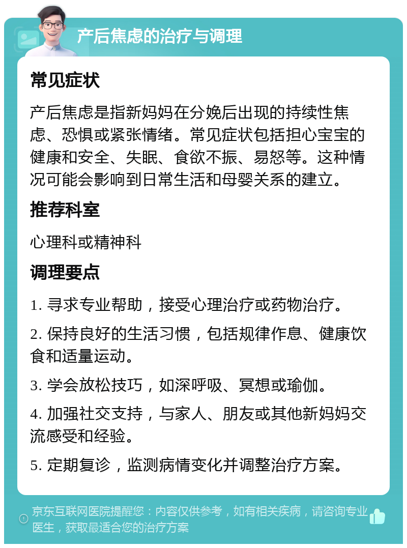 产后焦虑的治疗与调理 常见症状 产后焦虑是指新妈妈在分娩后出现的持续性焦虑、恐惧或紧张情绪。常见症状包括担心宝宝的健康和安全、失眠、食欲不振、易怒等。这种情况可能会影响到日常生活和母婴关系的建立。 推荐科室 心理科或精神科 调理要点 1. 寻求专业帮助，接受心理治疗或药物治疗。 2. 保持良好的生活习惯，包括规律作息、健康饮食和适量运动。 3. 学会放松技巧，如深呼吸、冥想或瑜伽。 4. 加强社交支持，与家人、朋友或其他新妈妈交流感受和经验。 5. 定期复诊，监测病情变化并调整治疗方案。