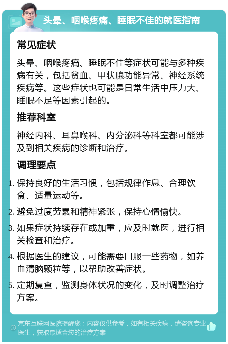 头晕、咽喉疼痛、睡眠不佳的就医指南 常见症状 头晕、咽喉疼痛、睡眠不佳等症状可能与多种疾病有关，包括贫血、甲状腺功能异常、神经系统疾病等。这些症状也可能是日常生活中压力大、睡眠不足等因素引起的。 推荐科室 神经内科、耳鼻喉科、内分泌科等科室都可能涉及到相关疾病的诊断和治疗。 调理要点 保持良好的生活习惯，包括规律作息、合理饮食、适量运动等。 避免过度劳累和精神紧张，保持心情愉快。 如果症状持续存在或加重，应及时就医，进行相关检查和治疗。 根据医生的建议，可能需要口服一些药物，如养血清脑颗粒等，以帮助改善症状。 定期复查，监测身体状况的变化，及时调整治疗方案。