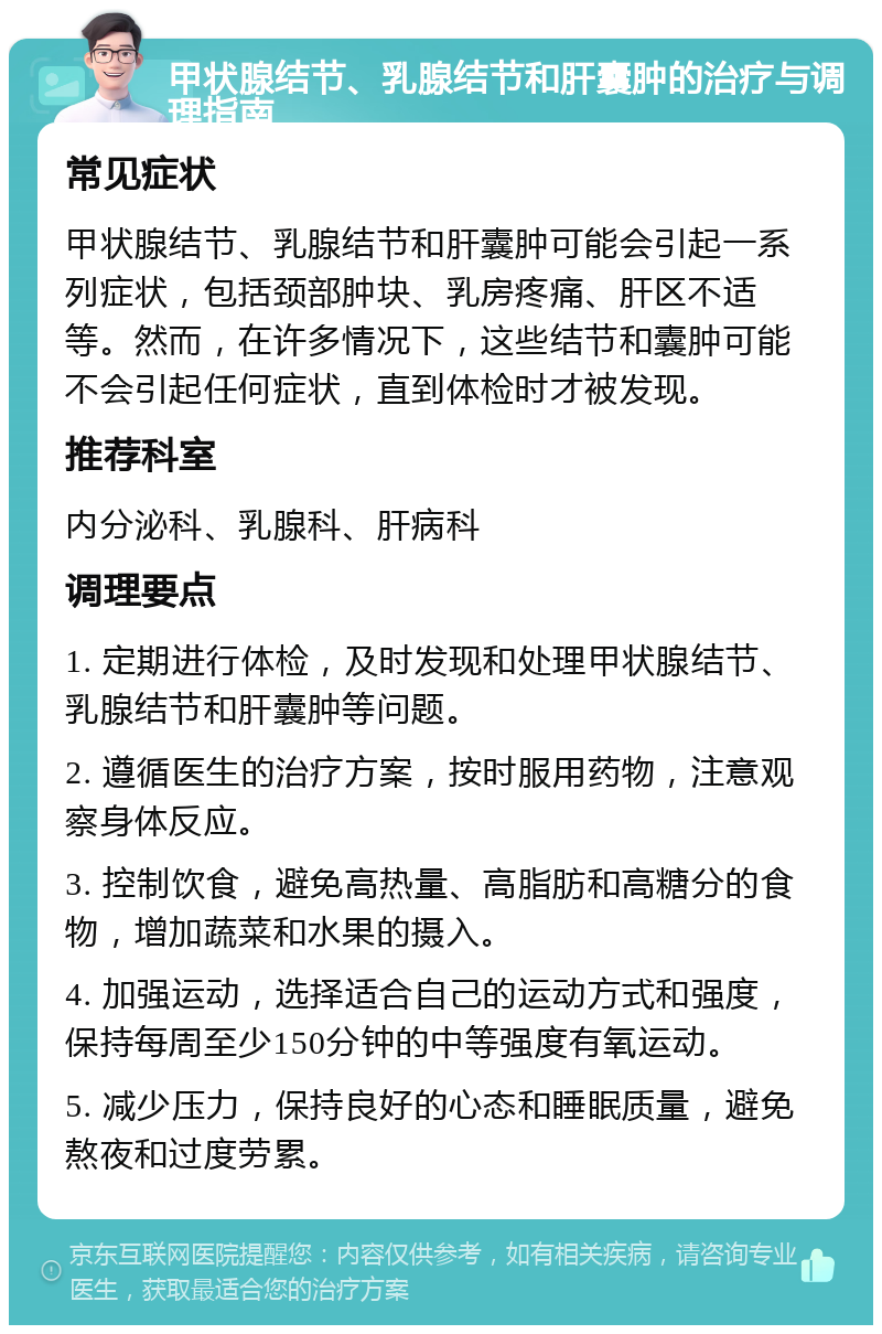 甲状腺结节、乳腺结节和肝囊肿的治疗与调理指南 常见症状 甲状腺结节、乳腺结节和肝囊肿可能会引起一系列症状，包括颈部肿块、乳房疼痛、肝区不适等。然而，在许多情况下，这些结节和囊肿可能不会引起任何症状，直到体检时才被发现。 推荐科室 内分泌科、乳腺科、肝病科 调理要点 1. 定期进行体检，及时发现和处理甲状腺结节、乳腺结节和肝囊肿等问题。 2. 遵循医生的治疗方案，按时服用药物，注意观察身体反应。 3. 控制饮食，避免高热量、高脂肪和高糖分的食物，增加蔬菜和水果的摄入。 4. 加强运动，选择适合自己的运动方式和强度，保持每周至少150分钟的中等强度有氧运动。 5. 减少压力，保持良好的心态和睡眠质量，避免熬夜和过度劳累。