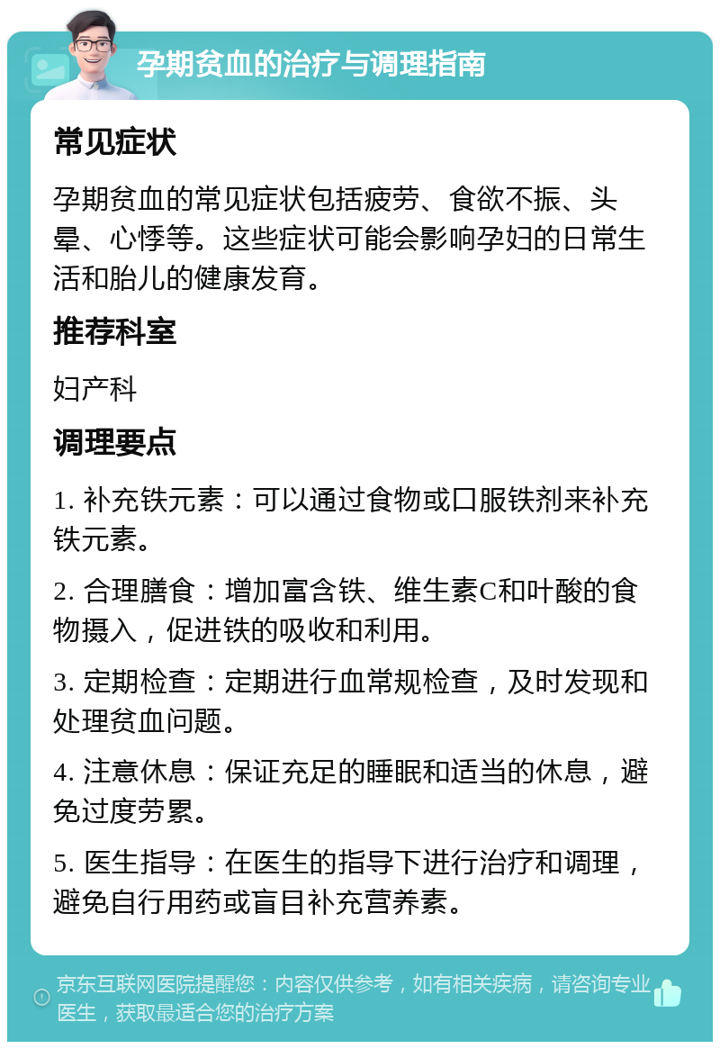 孕期贫血的治疗与调理指南 常见症状 孕期贫血的常见症状包括疲劳、食欲不振、头晕、心悸等。这些症状可能会影响孕妇的日常生活和胎儿的健康发育。 推荐科室 妇产科 调理要点 1. 补充铁元素：可以通过食物或口服铁剂来补充铁元素。 2. 合理膳食：增加富含铁、维生素C和叶酸的食物摄入，促进铁的吸收和利用。 3. 定期检查：定期进行血常规检查，及时发现和处理贫血问题。 4. 注意休息：保证充足的睡眠和适当的休息，避免过度劳累。 5. 医生指导：在医生的指导下进行治疗和调理，避免自行用药或盲目补充营养素。