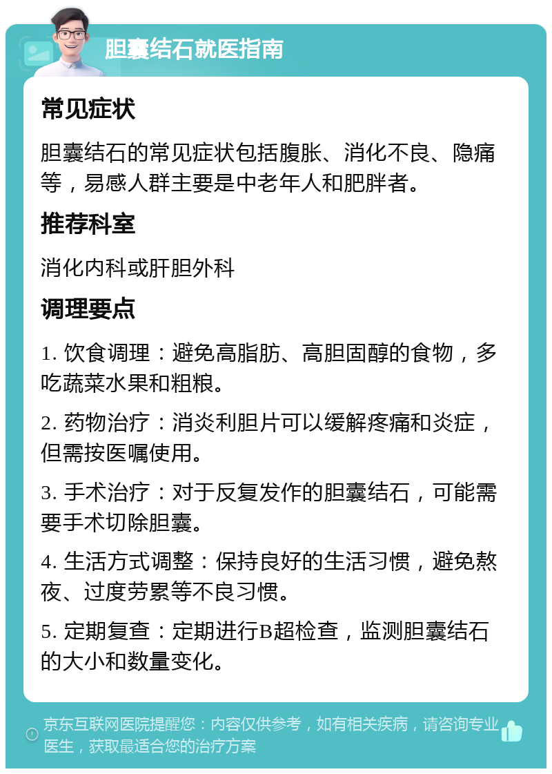 胆囊结石就医指南 常见症状 胆囊结石的常见症状包括腹胀、消化不良、隐痛等，易感人群主要是中老年人和肥胖者。 推荐科室 消化内科或肝胆外科 调理要点 1. 饮食调理：避免高脂肪、高胆固醇的食物，多吃蔬菜水果和粗粮。 2. 药物治疗：消炎利胆片可以缓解疼痛和炎症，但需按医嘱使用。 3. 手术治疗：对于反复发作的胆囊结石，可能需要手术切除胆囊。 4. 生活方式调整：保持良好的生活习惯，避免熬夜、过度劳累等不良习惯。 5. 定期复查：定期进行B超检查，监测胆囊结石的大小和数量变化。