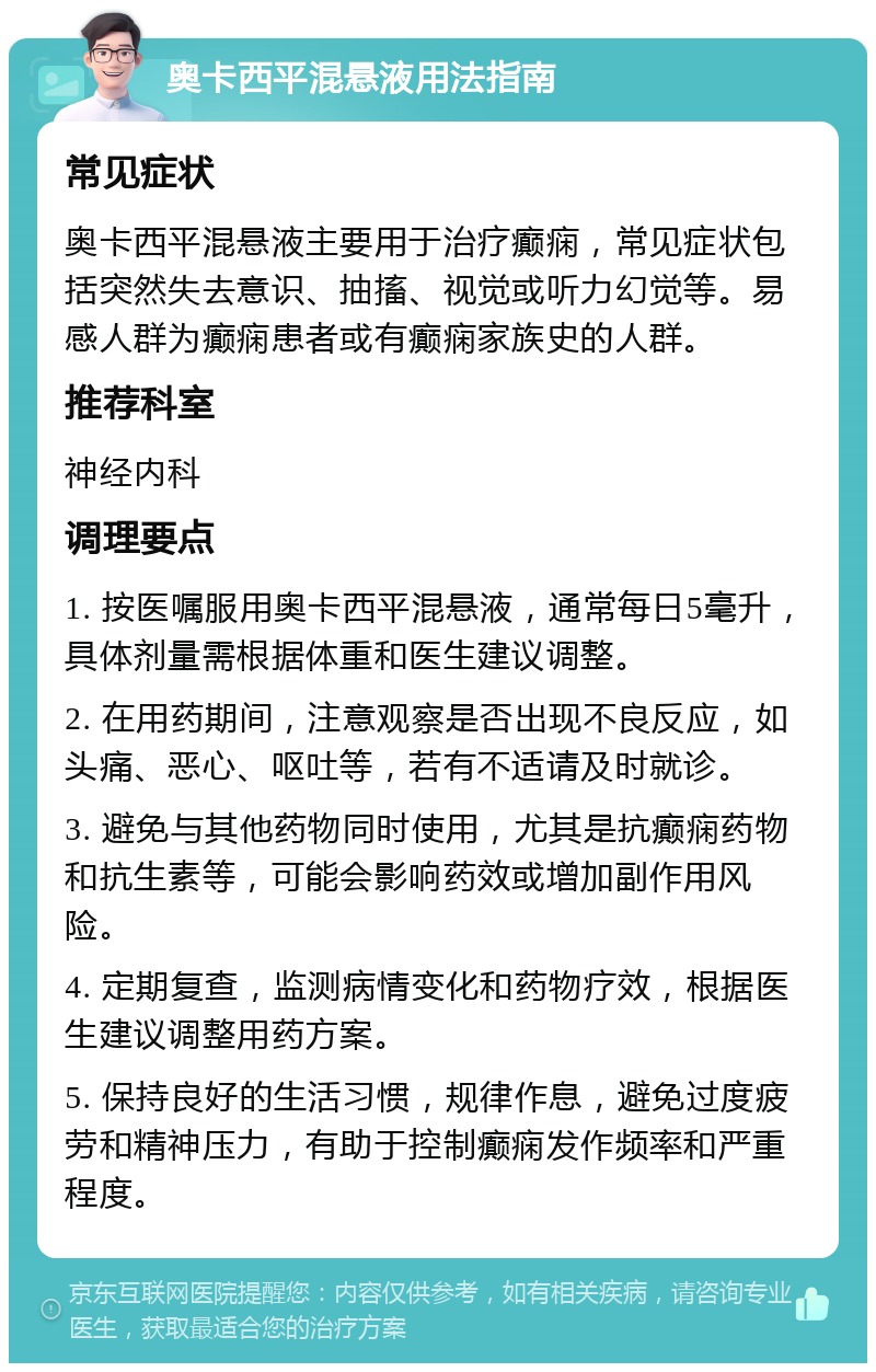 奥卡西平混悬液用法指南 常见症状 奥卡西平混悬液主要用于治疗癫痫，常见症状包括突然失去意识、抽搐、视觉或听力幻觉等。易感人群为癫痫患者或有癫痫家族史的人群。 推荐科室 神经内科 调理要点 1. 按医嘱服用奥卡西平混悬液，通常每日5毫升，具体剂量需根据体重和医生建议调整。 2. 在用药期间，注意观察是否出现不良反应，如头痛、恶心、呕吐等，若有不适请及时就诊。 3. 避免与其他药物同时使用，尤其是抗癫痫药物和抗生素等，可能会影响药效或增加副作用风险。 4. 定期复查，监测病情变化和药物疗效，根据医生建议调整用药方案。 5. 保持良好的生活习惯，规律作息，避免过度疲劳和精神压力，有助于控制癫痫发作频率和严重程度。