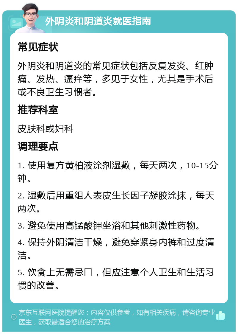 外阴炎和阴道炎就医指南 常见症状 外阴炎和阴道炎的常见症状包括反复发炎、红肿痛、发热、瘙痒等，多见于女性，尤其是手术后或不良卫生习惯者。 推荐科室 皮肤科或妇科 调理要点 1. 使用复方黄柏液涂剂湿敷，每天两次，10-15分钟。 2. 湿敷后用重组人表皮生长因子凝胶涂抹，每天两次。 3. 避免使用高锰酸钾坐浴和其他刺激性药物。 4. 保持外阴清洁干燥，避免穿紧身内裤和过度清洁。 5. 饮食上无需忌口，但应注意个人卫生和生活习惯的改善。