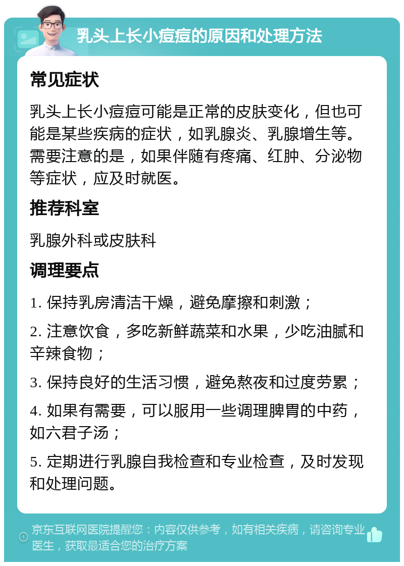 乳头上长小痘痘的原因和处理方法 常见症状 乳头上长小痘痘可能是正常的皮肤变化，但也可能是某些疾病的症状，如乳腺炎、乳腺增生等。需要注意的是，如果伴随有疼痛、红肿、分泌物等症状，应及时就医。 推荐科室 乳腺外科或皮肤科 调理要点 1. 保持乳房清洁干燥，避免摩擦和刺激； 2. 注意饮食，多吃新鲜蔬菜和水果，少吃油腻和辛辣食物； 3. 保持良好的生活习惯，避免熬夜和过度劳累； 4. 如果有需要，可以服用一些调理脾胃的中药，如六君子汤； 5. 定期进行乳腺自我检查和专业检查，及时发现和处理问题。