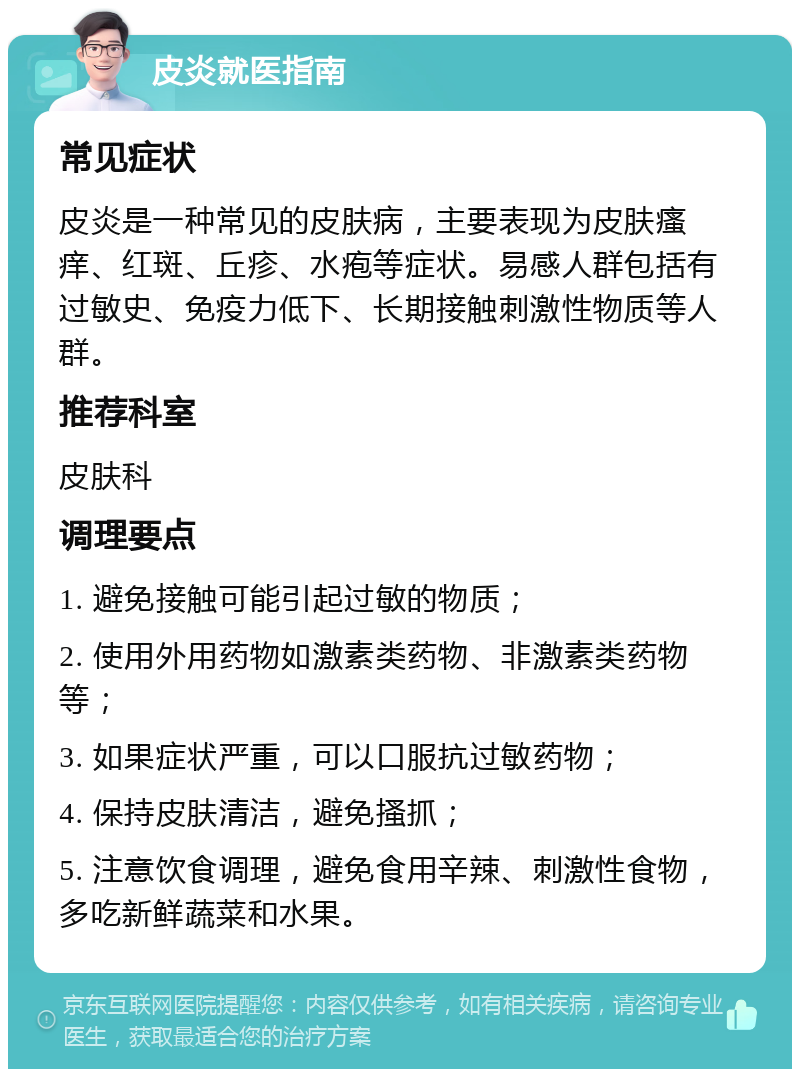 皮炎就医指南 常见症状 皮炎是一种常见的皮肤病，主要表现为皮肤瘙痒、红斑、丘疹、水疱等症状。易感人群包括有过敏史、免疫力低下、长期接触刺激性物质等人群。 推荐科室 皮肤科 调理要点 1. 避免接触可能引起过敏的物质； 2. 使用外用药物如激素类药物、非激素类药物等； 3. 如果症状严重，可以口服抗过敏药物； 4. 保持皮肤清洁，避免搔抓； 5. 注意饮食调理，避免食用辛辣、刺激性食物，多吃新鲜蔬菜和水果。