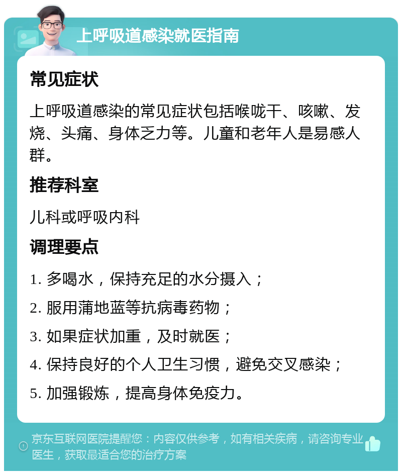 上呼吸道感染就医指南 常见症状 上呼吸道感染的常见症状包括喉咙干、咳嗽、发烧、头痛、身体乏力等。儿童和老年人是易感人群。 推荐科室 儿科或呼吸内科 调理要点 1. 多喝水，保持充足的水分摄入； 2. 服用蒲地蓝等抗病毒药物； 3. 如果症状加重，及时就医； 4. 保持良好的个人卫生习惯，避免交叉感染； 5. 加强锻炼，提高身体免疫力。