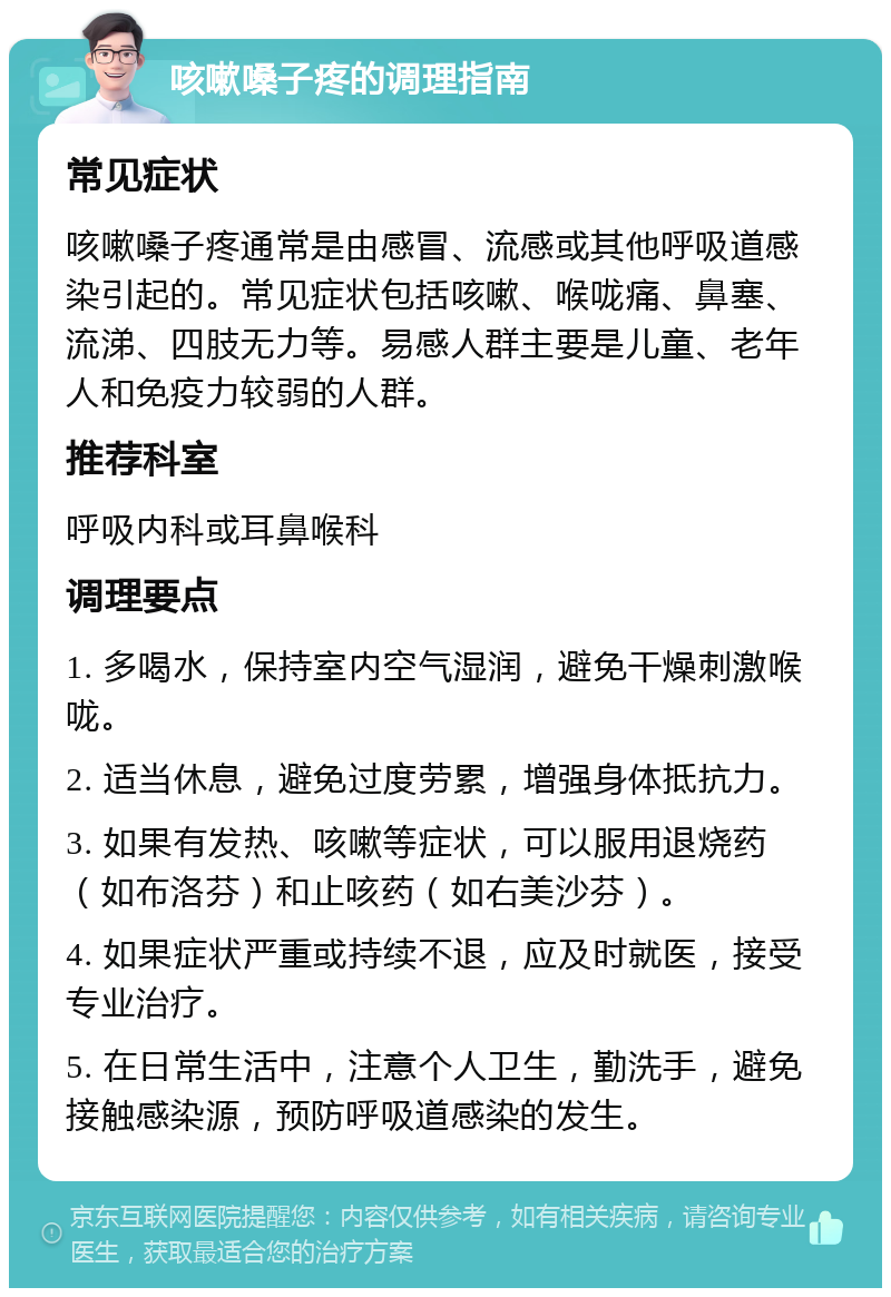 咳嗽嗓子疼的调理指南 常见症状 咳嗽嗓子疼通常是由感冒、流感或其他呼吸道感染引起的。常见症状包括咳嗽、喉咙痛、鼻塞、流涕、四肢无力等。易感人群主要是儿童、老年人和免疫力较弱的人群。 推荐科室 呼吸内科或耳鼻喉科 调理要点 1. 多喝水，保持室内空气湿润，避免干燥刺激喉咙。 2. 适当休息，避免过度劳累，增强身体抵抗力。 3. 如果有发热、咳嗽等症状，可以服用退烧药（如布洛芬）和止咳药（如右美沙芬）。 4. 如果症状严重或持续不退，应及时就医，接受专业治疗。 5. 在日常生活中，注意个人卫生，勤洗手，避免接触感染源，预防呼吸道感染的发生。