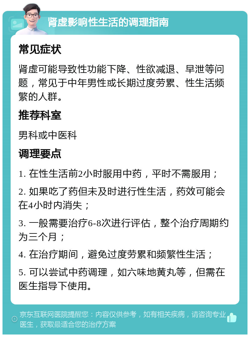 肾虚影响性生活的调理指南 常见症状 肾虚可能导致性功能下降、性欲减退、早泄等问题，常见于中年男性或长期过度劳累、性生活频繁的人群。 推荐科室 男科或中医科 调理要点 1. 在性生活前2小时服用中药，平时不需服用； 2. 如果吃了药但未及时进行性生活，药效可能会在4小时内消失； 3. 一般需要治疗6-8次进行评估，整个治疗周期约为三个月； 4. 在治疗期间，避免过度劳累和频繁性生活； 5. 可以尝试中药调理，如六味地黄丸等，但需在医生指导下使用。