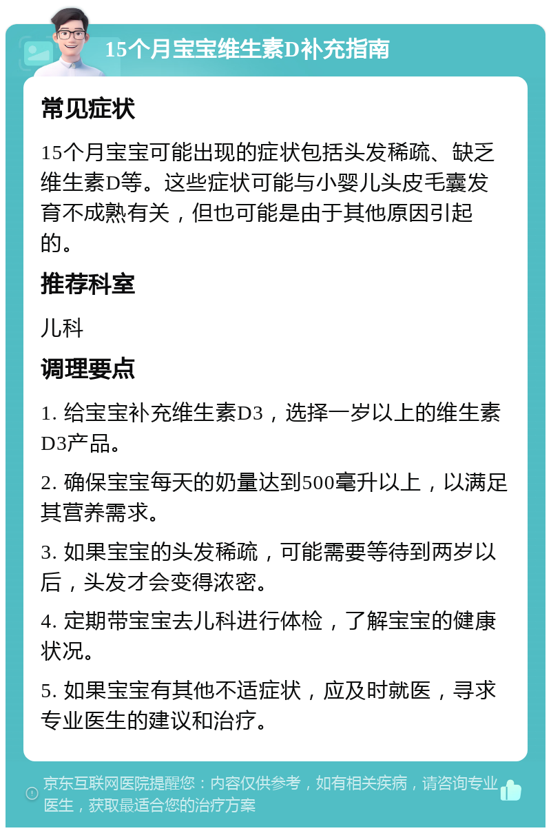 15个月宝宝维生素D补充指南 常见症状 15个月宝宝可能出现的症状包括头发稀疏、缺乏维生素D等。这些症状可能与小婴儿头皮毛囊发育不成熟有关，但也可能是由于其他原因引起的。 推荐科室 儿科 调理要点 1. 给宝宝补充维生素D3，选择一岁以上的维生素D3产品。 2. 确保宝宝每天的奶量达到500毫升以上，以满足其营养需求。 3. 如果宝宝的头发稀疏，可能需要等待到两岁以后，头发才会变得浓密。 4. 定期带宝宝去儿科进行体检，了解宝宝的健康状况。 5. 如果宝宝有其他不适症状，应及时就医，寻求专业医生的建议和治疗。