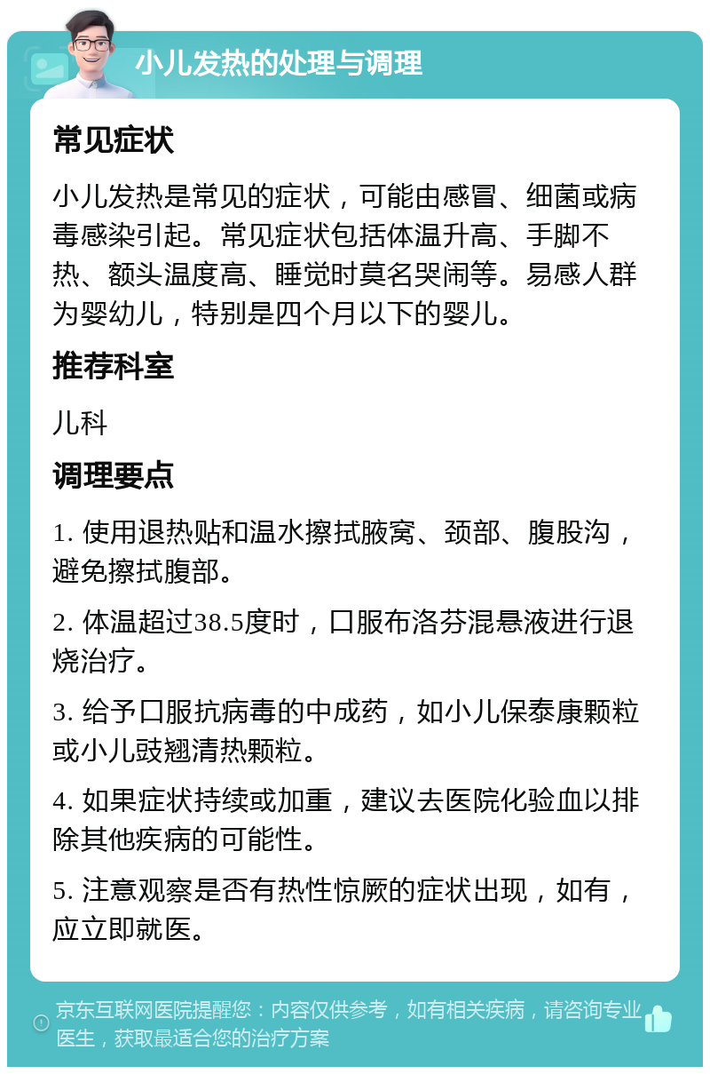 小儿发热的处理与调理 常见症状 小儿发热是常见的症状，可能由感冒、细菌或病毒感染引起。常见症状包括体温升高、手脚不热、额头温度高、睡觉时莫名哭闹等。易感人群为婴幼儿，特别是四个月以下的婴儿。 推荐科室 儿科 调理要点 1. 使用退热贴和温水擦拭腋窝、颈部、腹股沟，避免擦拭腹部。 2. 体温超过38.5度时，口服布洛芬混悬液进行退烧治疗。 3. 给予口服抗病毒的中成药，如小儿保泰康颗粒或小儿豉翘清热颗粒。 4. 如果症状持续或加重，建议去医院化验血以排除其他疾病的可能性。 5. 注意观察是否有热性惊厥的症状出现，如有，应立即就医。