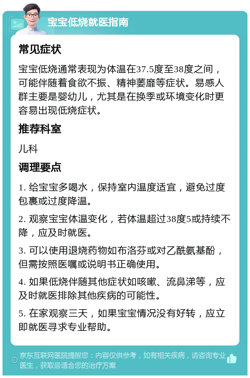 宝宝低烧就医指南 常见症状 宝宝低烧通常表现为体温在37.5度至38度之间，可能伴随着食欲不振、精神萎靡等症状。易感人群主要是婴幼儿，尤其是在换季或环境变化时更容易出现低烧症状。 推荐科室 儿科 调理要点 1. 给宝宝多喝水，保持室内温度适宜，避免过度包裹或过度降温。 2. 观察宝宝体温变化，若体温超过38度5或持续不降，应及时就医。 3. 可以使用退烧药物如布洛芬或对乙酰氨基酚，但需按照医嘱或说明书正确使用。 4. 如果低烧伴随其他症状如咳嗽、流鼻涕等，应及时就医排除其他疾病的可能性。 5. 在家观察三天，如果宝宝情况没有好转，应立即就医寻求专业帮助。