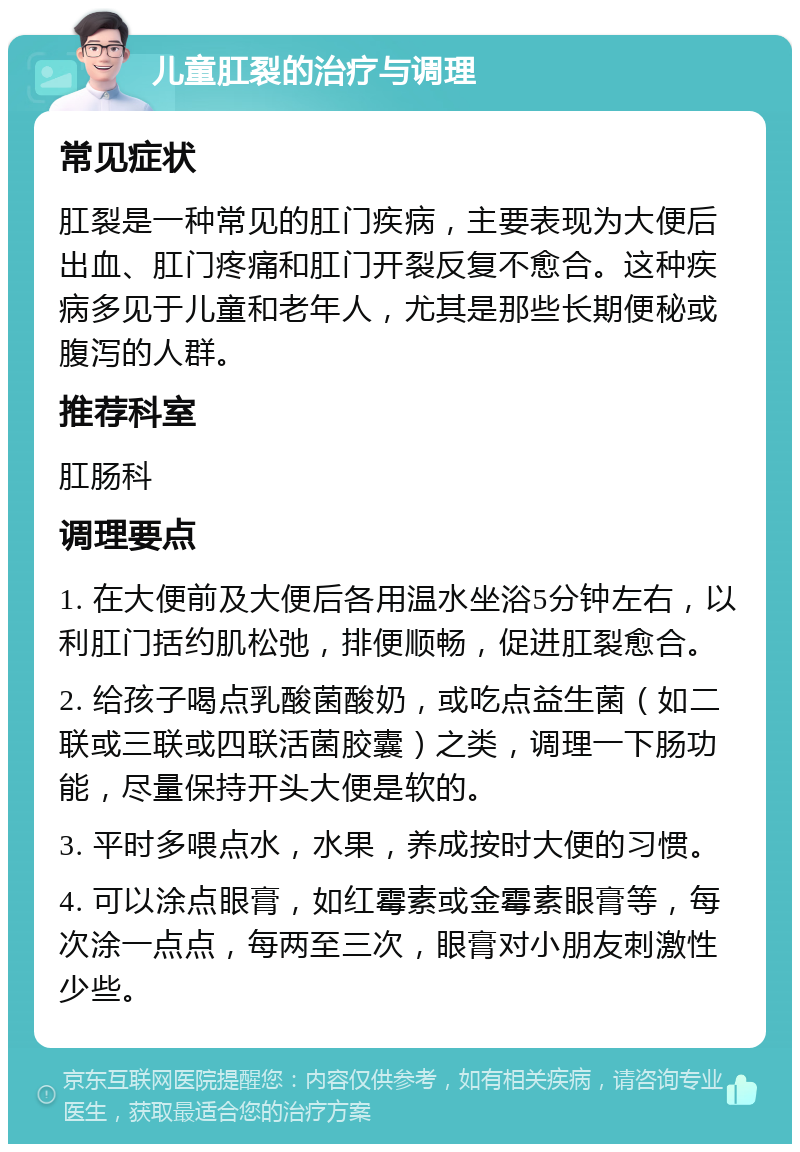 儿童肛裂的治疗与调理 常见症状 肛裂是一种常见的肛门疾病，主要表现为大便后出血、肛门疼痛和肛门开裂反复不愈合。这种疾病多见于儿童和老年人，尤其是那些长期便秘或腹泻的人群。 推荐科室 肛肠科 调理要点 1. 在大便前及大便后各用温水坐浴5分钟左右，以利肛门括约肌松弛，排便顺畅，促进肛裂愈合。 2. 给孩子喝点乳酸菌酸奶，或吃点益生菌（如二联或三联或四联活菌胶囊）之类，调理一下肠功能，尽量保持开头大便是软的。 3. 平时多喂点水，水果，养成按时大便的习惯。 4. 可以涂点眼膏，如红霉素或金霉素眼膏等，每次涂一点点，每两至三次，眼膏对小朋友刺激性少些。