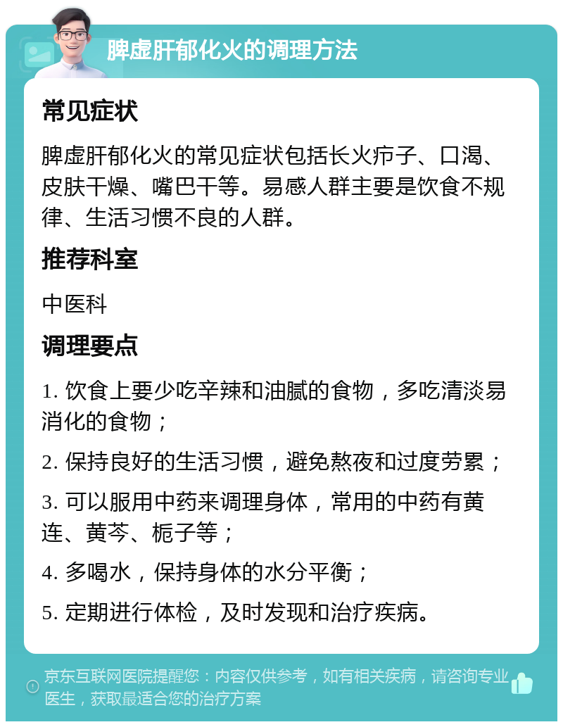 脾虚肝郁化火的调理方法 常见症状 脾虚肝郁化火的常见症状包括长火疖子、口渴、皮肤干燥、嘴巴干等。易感人群主要是饮食不规律、生活习惯不良的人群。 推荐科室 中医科 调理要点 1. 饮食上要少吃辛辣和油腻的食物，多吃清淡易消化的食物； 2. 保持良好的生活习惯，避免熬夜和过度劳累； 3. 可以服用中药来调理身体，常用的中药有黄连、黄芩、栀子等； 4. 多喝水，保持身体的水分平衡； 5. 定期进行体检，及时发现和治疗疾病。