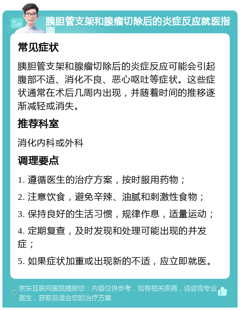 胰胆管支架和腺瘤切除后的炎症反应就医指南 常见症状 胰胆管支架和腺瘤切除后的炎症反应可能会引起腹部不适、消化不良、恶心呕吐等症状。这些症状通常在术后几周内出现，并随着时间的推移逐渐减轻或消失。 推荐科室 消化内科或外科 调理要点 1. 遵循医生的治疗方案，按时服用药物； 2. 注意饮食，避免辛辣、油腻和刺激性食物； 3. 保持良好的生活习惯，规律作息，适量运动； 4. 定期复查，及时发现和处理可能出现的并发症； 5. 如果症状加重或出现新的不适，应立即就医。