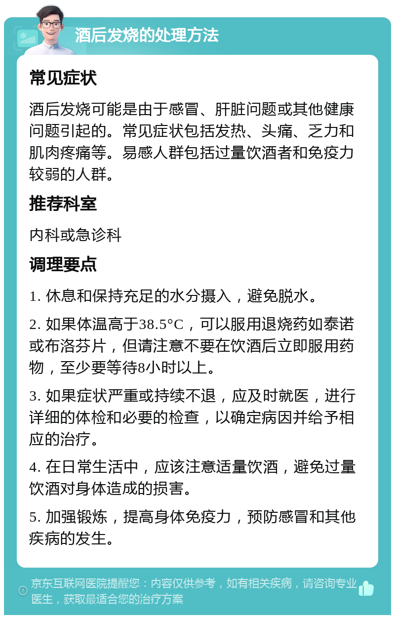 酒后发烧的处理方法 常见症状 酒后发烧可能是由于感冒、肝脏问题或其他健康问题引起的。常见症状包括发热、头痛、乏力和肌肉疼痛等。易感人群包括过量饮酒者和免疫力较弱的人群。 推荐科室 内科或急诊科 调理要点 1. 休息和保持充足的水分摄入，避免脱水。 2. 如果体温高于38.5°C，可以服用退烧药如泰诺或布洛芬片，但请注意不要在饮酒后立即服用药物，至少要等待8小时以上。 3. 如果症状严重或持续不退，应及时就医，进行详细的体检和必要的检查，以确定病因并给予相应的治疗。 4. 在日常生活中，应该注意适量饮酒，避免过量饮酒对身体造成的损害。 5. 加强锻炼，提高身体免疫力，预防感冒和其他疾病的发生。