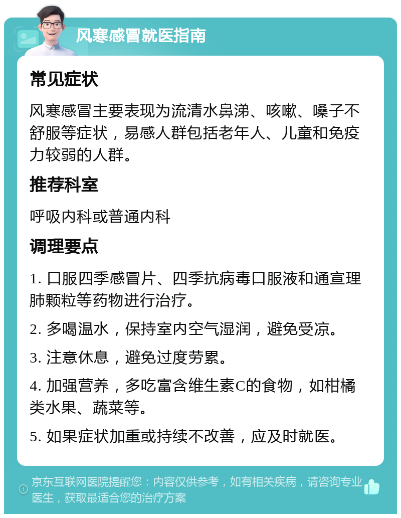 风寒感冒就医指南 常见症状 风寒感冒主要表现为流清水鼻涕、咳嗽、嗓子不舒服等症状，易感人群包括老年人、儿童和免疫力较弱的人群。 推荐科室 呼吸内科或普通内科 调理要点 1. 口服四季感冒片、四季抗病毒口服液和通宣理肺颗粒等药物进行治疗。 2. 多喝温水，保持室内空气湿润，避免受凉。 3. 注意休息，避免过度劳累。 4. 加强营养，多吃富含维生素C的食物，如柑橘类水果、蔬菜等。 5. 如果症状加重或持续不改善，应及时就医。