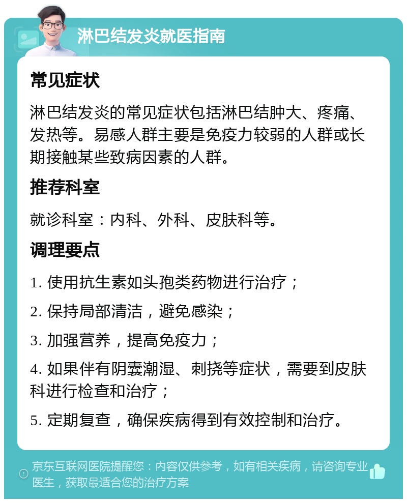 淋巴结发炎就医指南 常见症状 淋巴结发炎的常见症状包括淋巴结肿大、疼痛、发热等。易感人群主要是免疫力较弱的人群或长期接触某些致病因素的人群。 推荐科室 就诊科室：内科、外科、皮肤科等。 调理要点 1. 使用抗生素如头孢类药物进行治疗； 2. 保持局部清洁，避免感染； 3. 加强营养，提高免疫力； 4. 如果伴有阴囊潮湿、刺挠等症状，需要到皮肤科进行检查和治疗； 5. 定期复查，确保疾病得到有效控制和治疗。