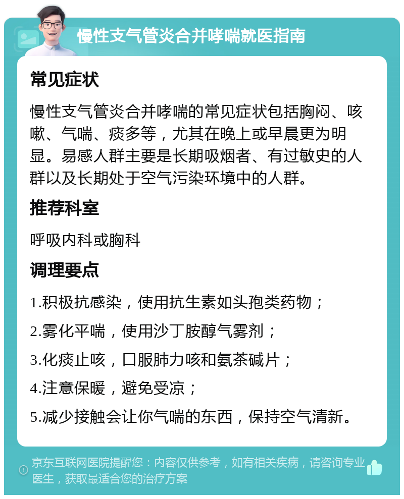 慢性支气管炎合并哮喘就医指南 常见症状 慢性支气管炎合并哮喘的常见症状包括胸闷、咳嗽、气喘、痰多等，尤其在晚上或早晨更为明显。易感人群主要是长期吸烟者、有过敏史的人群以及长期处于空气污染环境中的人群。 推荐科室 呼吸内科或胸科 调理要点 1.积极抗感染，使用抗生素如头孢类药物； 2.雾化平喘，使用沙丁胺醇气雾剂； 3.化痰止咳，口服肺力咳和氨茶碱片； 4.注意保暖，避免受凉； 5.减少接触会让你气喘的东西，保持空气清新。