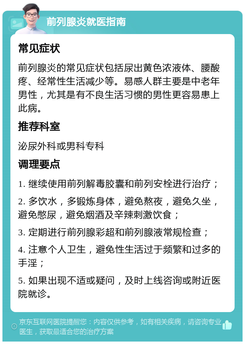 前列腺炎就医指南 常见症状 前列腺炎的常见症状包括尿出黄色浓液体、腰酸疼、经常性生活减少等。易感人群主要是中老年男性，尤其是有不良生活习惯的男性更容易患上此病。 推荐科室 泌尿外科或男科专科 调理要点 1. 继续使用前列解毒胶囊和前列安栓进行治疗； 2. 多饮水，多锻炼身体，避免熬夜，避免久坐，避免憋尿，避免烟酒及辛辣刺激饮食； 3. 定期进行前列腺彩超和前列腺液常规检查； 4. 注意个人卫生，避免性生活过于频繁和过多的手淫； 5. 如果出现不适或疑问，及时上线咨询或附近医院就诊。