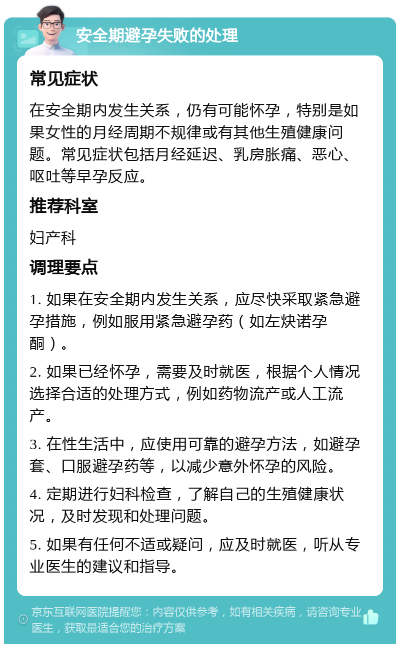 安全期避孕失败的处理 常见症状 在安全期内发生关系，仍有可能怀孕，特别是如果女性的月经周期不规律或有其他生殖健康问题。常见症状包括月经延迟、乳房胀痛、恶心、呕吐等早孕反应。 推荐科室 妇产科 调理要点 1. 如果在安全期内发生关系，应尽快采取紧急避孕措施，例如服用紧急避孕药（如左炔诺孕酮）。 2. 如果已经怀孕，需要及时就医，根据个人情况选择合适的处理方式，例如药物流产或人工流产。 3. 在性生活中，应使用可靠的避孕方法，如避孕套、口服避孕药等，以减少意外怀孕的风险。 4. 定期进行妇科检查，了解自己的生殖健康状况，及时发现和处理问题。 5. 如果有任何不适或疑问，应及时就医，听从专业医生的建议和指导。