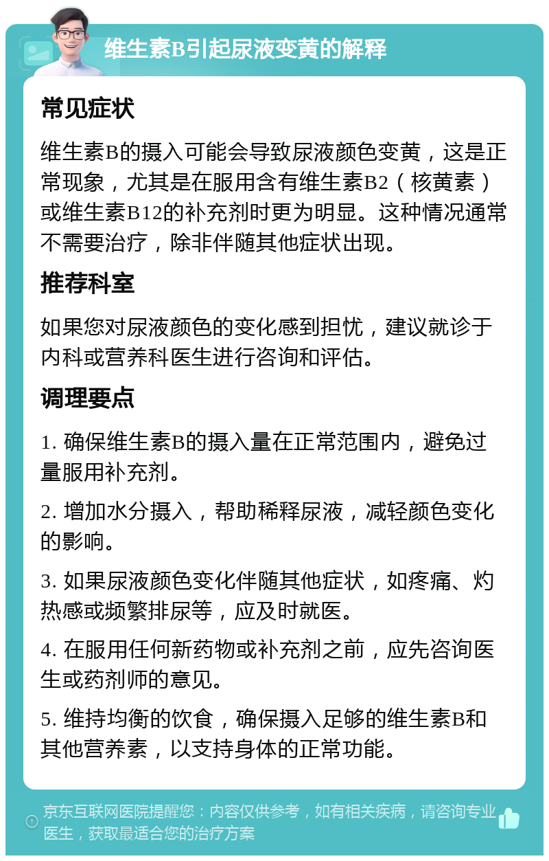 维生素B引起尿液变黄的解释 常见症状 维生素B的摄入可能会导致尿液颜色变黄，这是正常现象，尤其是在服用含有维生素B2（核黄素）或维生素B12的补充剂时更为明显。这种情况通常不需要治疗，除非伴随其他症状出现。 推荐科室 如果您对尿液颜色的变化感到担忧，建议就诊于内科或营养科医生进行咨询和评估。 调理要点 1. 确保维生素B的摄入量在正常范围内，避免过量服用补充剂。 2. 增加水分摄入，帮助稀释尿液，减轻颜色变化的影响。 3. 如果尿液颜色变化伴随其他症状，如疼痛、灼热感或频繁排尿等，应及时就医。 4. 在服用任何新药物或补充剂之前，应先咨询医生或药剂师的意见。 5. 维持均衡的饮食，确保摄入足够的维生素B和其他营养素，以支持身体的正常功能。