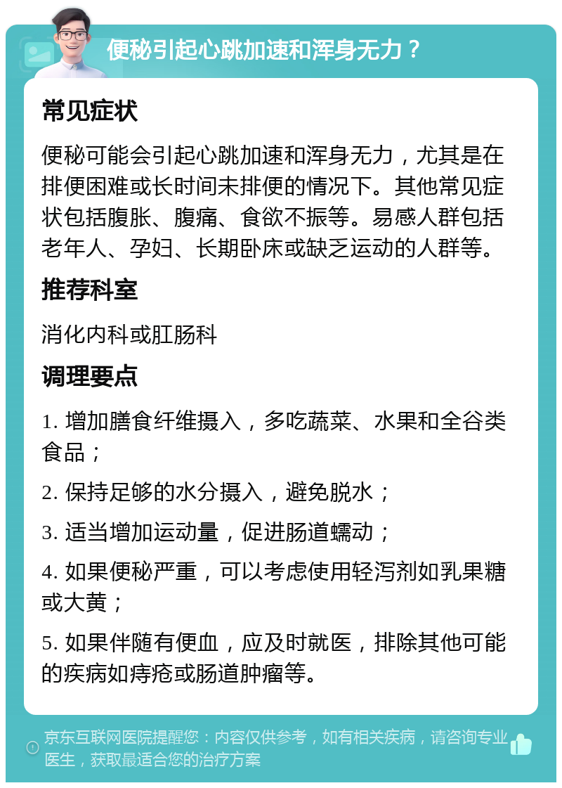 便秘引起心跳加速和浑身无力？ 常见症状 便秘可能会引起心跳加速和浑身无力，尤其是在排便困难或长时间未排便的情况下。其他常见症状包括腹胀、腹痛、食欲不振等。易感人群包括老年人、孕妇、长期卧床或缺乏运动的人群等。 推荐科室 消化内科或肛肠科 调理要点 1. 增加膳食纤维摄入，多吃蔬菜、水果和全谷类食品； 2. 保持足够的水分摄入，避免脱水； 3. 适当增加运动量，促进肠道蠕动； 4. 如果便秘严重，可以考虑使用轻泻剂如乳果糖或大黄； 5. 如果伴随有便血，应及时就医，排除其他可能的疾病如痔疮或肠道肿瘤等。