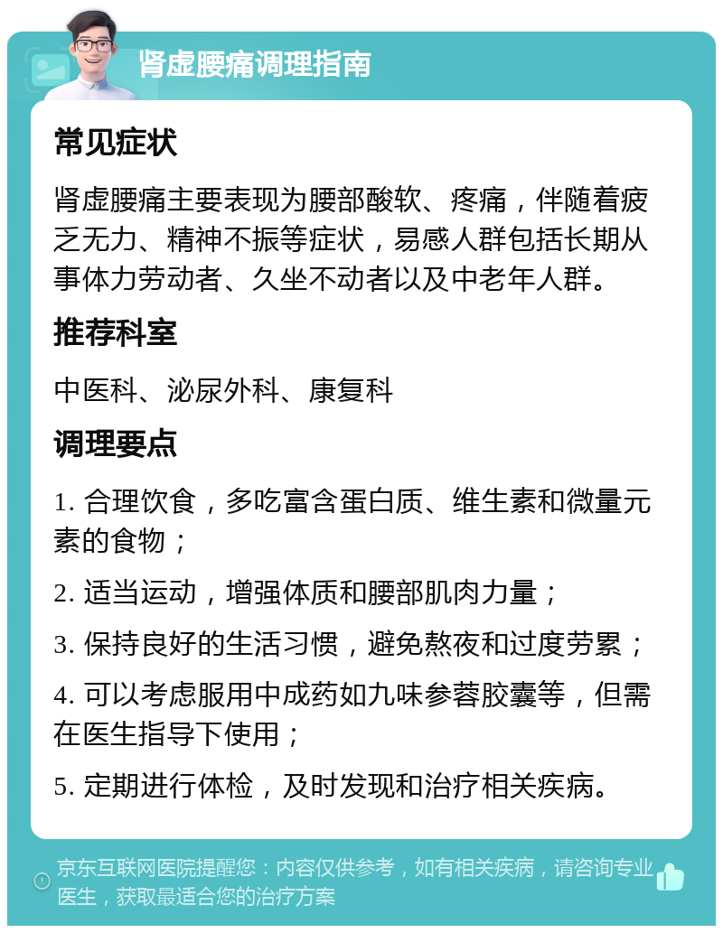 肾虚腰痛调理指南 常见症状 肾虚腰痛主要表现为腰部酸软、疼痛，伴随着疲乏无力、精神不振等症状，易感人群包括长期从事体力劳动者、久坐不动者以及中老年人群。 推荐科室 中医科、泌尿外科、康复科 调理要点 1. 合理饮食，多吃富含蛋白质、维生素和微量元素的食物； 2. 适当运动，增强体质和腰部肌肉力量； 3. 保持良好的生活习惯，避免熬夜和过度劳累； 4. 可以考虑服用中成药如九味参蓉胶囊等，但需在医生指导下使用； 5. 定期进行体检，及时发现和治疗相关疾病。