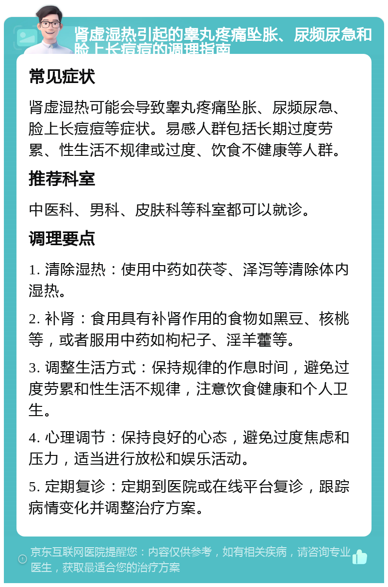 肾虚湿热引起的睾丸疼痛坠胀、尿频尿急和脸上长痘痘的调理指南 常见症状 肾虚湿热可能会导致睾丸疼痛坠胀、尿频尿急、脸上长痘痘等症状。易感人群包括长期过度劳累、性生活不规律或过度、饮食不健康等人群。 推荐科室 中医科、男科、皮肤科等科室都可以就诊。 调理要点 1. 清除湿热：使用中药如茯苓、泽泻等清除体内湿热。 2. 补肾：食用具有补肾作用的食物如黑豆、核桃等，或者服用中药如枸杞子、淫羊藿等。 3. 调整生活方式：保持规律的作息时间，避免过度劳累和性生活不规律，注意饮食健康和个人卫生。 4. 心理调节：保持良好的心态，避免过度焦虑和压力，适当进行放松和娱乐活动。 5. 定期复诊：定期到医院或在线平台复诊，跟踪病情变化并调整治疗方案。