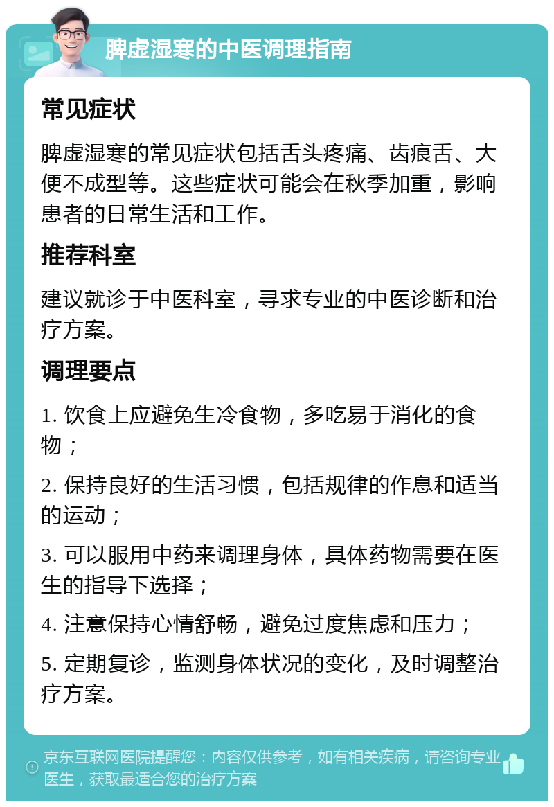 脾虚湿寒的中医调理指南 常见症状 脾虚湿寒的常见症状包括舌头疼痛、齿痕舌、大便不成型等。这些症状可能会在秋季加重，影响患者的日常生活和工作。 推荐科室 建议就诊于中医科室，寻求专业的中医诊断和治疗方案。 调理要点 1. 饮食上应避免生冷食物，多吃易于消化的食物； 2. 保持良好的生活习惯，包括规律的作息和适当的运动； 3. 可以服用中药来调理身体，具体药物需要在医生的指导下选择； 4. 注意保持心情舒畅，避免过度焦虑和压力； 5. 定期复诊，监测身体状况的变化，及时调整治疗方案。