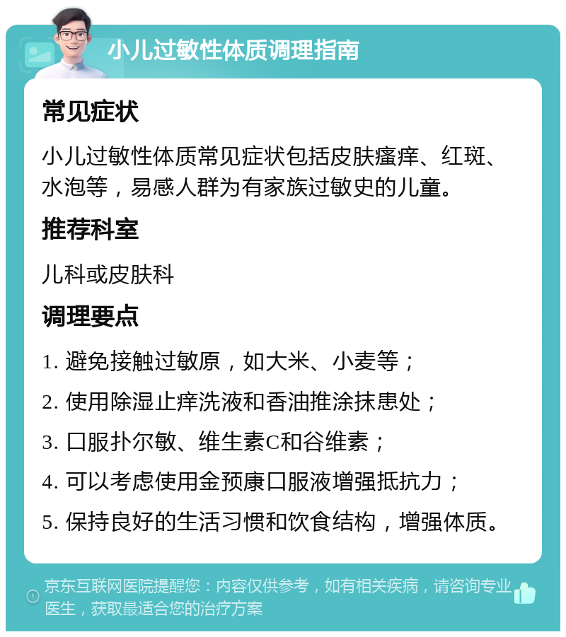 小儿过敏性体质调理指南 常见症状 小儿过敏性体质常见症状包括皮肤瘙痒、红斑、水泡等，易感人群为有家族过敏史的儿童。 推荐科室 儿科或皮肤科 调理要点 1. 避免接触过敏原，如大米、小麦等； 2. 使用除湿止痒洗液和香油推涂抹患处； 3. 口服扑尔敏、维生素C和谷维素； 4. 可以考虑使用金预康口服液增强抵抗力； 5. 保持良好的生活习惯和饮食结构，增强体质。