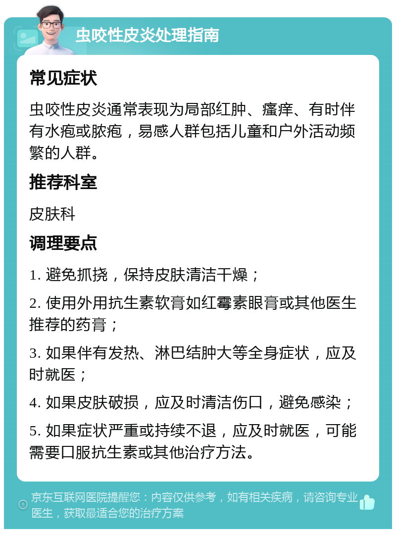 虫咬性皮炎处理指南 常见症状 虫咬性皮炎通常表现为局部红肿、瘙痒、有时伴有水疱或脓疱，易感人群包括儿童和户外活动频繁的人群。 推荐科室 皮肤科 调理要点 1. 避免抓挠，保持皮肤清洁干燥； 2. 使用外用抗生素软膏如红霉素眼膏或其他医生推荐的药膏； 3. 如果伴有发热、淋巴结肿大等全身症状，应及时就医； 4. 如果皮肤破损，应及时清洁伤口，避免感染； 5. 如果症状严重或持续不退，应及时就医，可能需要口服抗生素或其他治疗方法。