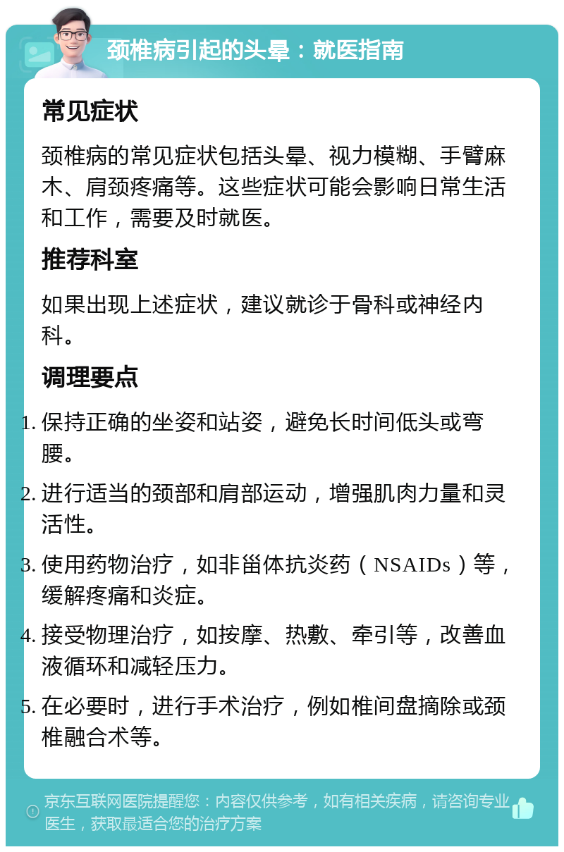 颈椎病引起的头晕：就医指南 常见症状 颈椎病的常见症状包括头晕、视力模糊、手臂麻木、肩颈疼痛等。这些症状可能会影响日常生活和工作，需要及时就医。 推荐科室 如果出现上述症状，建议就诊于骨科或神经内科。 调理要点 保持正确的坐姿和站姿，避免长时间低头或弯腰。 进行适当的颈部和肩部运动，增强肌肉力量和灵活性。 使用药物治疗，如非甾体抗炎药（NSAIDs）等，缓解疼痛和炎症。 接受物理治疗，如按摩、热敷、牵引等，改善血液循环和减轻压力。 在必要时，进行手术治疗，例如椎间盘摘除或颈椎融合术等。